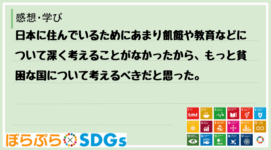 日本に住んでいるためにあまり飢餓や教育などについて深く考えることがなかったから、もっと貧困な国...