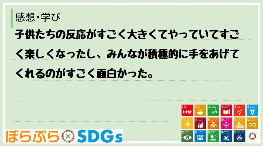 子供たちの反応がすごく大きくてやっていてすごく楽しくなったし、みんなが積極的に手をあげてくれる...