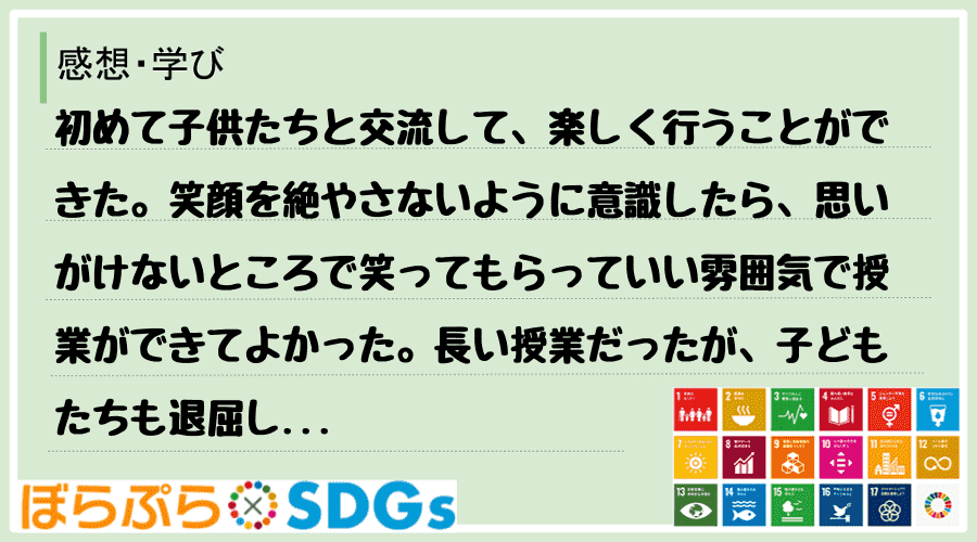 初めて子供たちと交流して、楽しく行うことができた。笑顔を絶やさないように意識したら、思いがけな...