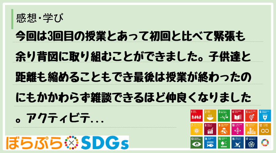 今回は3回目の授業とあって初回と比べて緊張も余り背図に取り組むことができました。子供達と距離も...