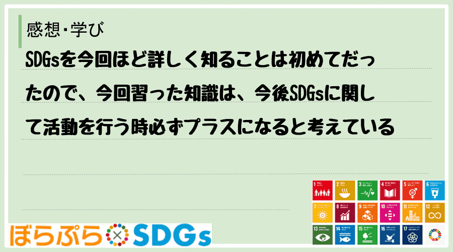 SDGsを今回ほど詳しく知ることは初めてだったので、今回習った知識は、今後SDGsに関して活動...