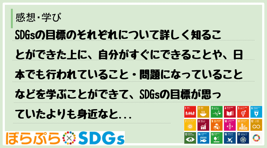 SDGsの目標のそれぞれについて詳しく知ることができた上に、自分がすぐにできることや、日本でも...