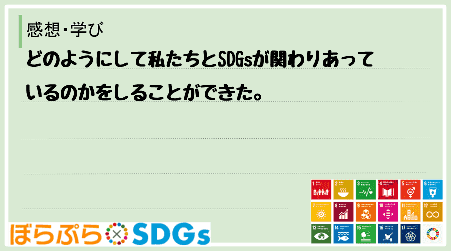 どのようにして私たちとSDGsが関わりあっているのかをしることができた。