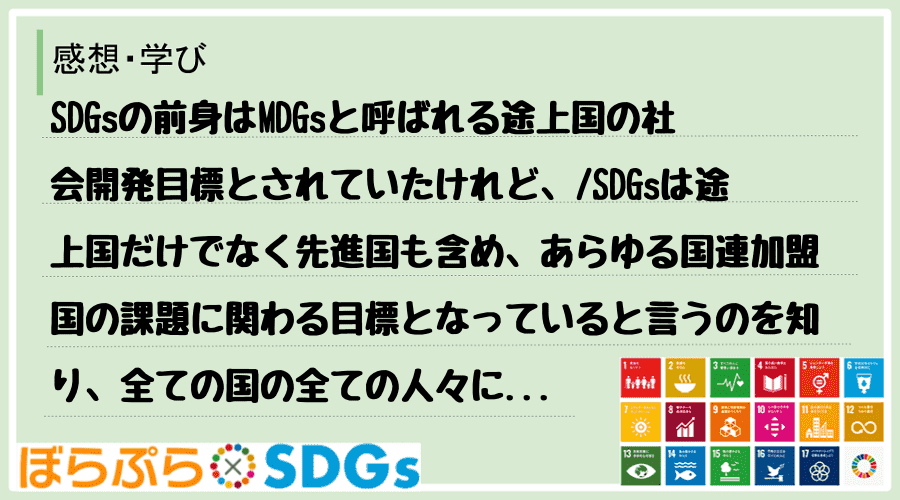 SDGsの前身はMDGsと呼ばれる途上国の社会開発目標とされていたけれど、
SDGsは途上国...