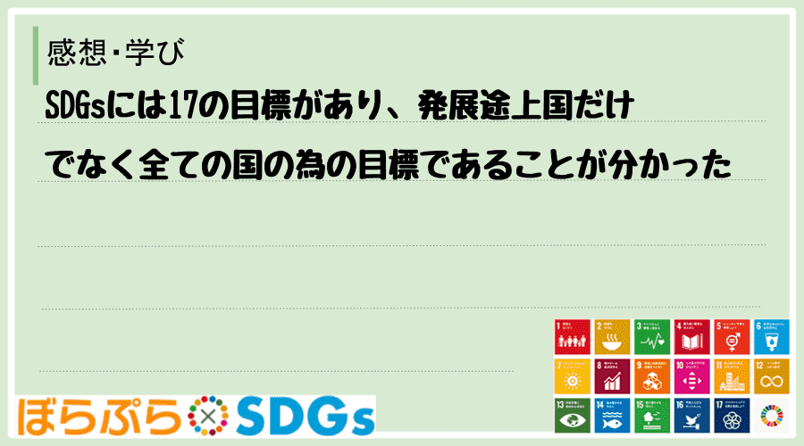 SDGsには17の目標があり、発展途上国だけでなく全ての国の為の目標であることが分かった