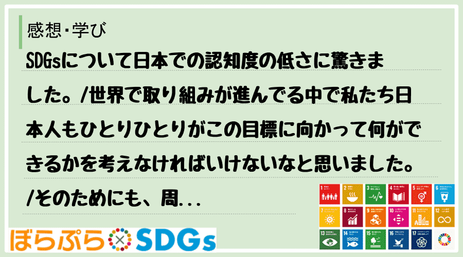 SDGsについて日本での認知度の低さに驚きました。
世界で取り組みが進んでる中で私たち日本人...