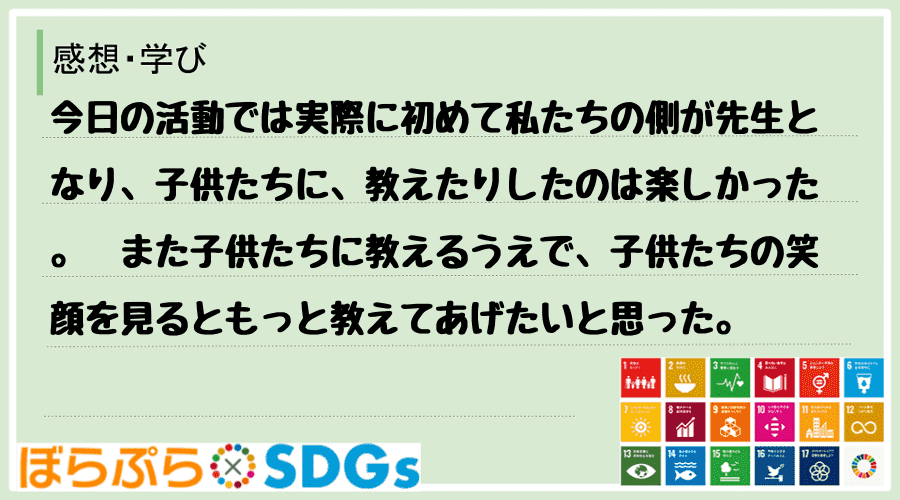 今日の活動では実際に初めて私たちの側が先生となり、子供たちに、教えたりしたのは楽しかった。　ま...