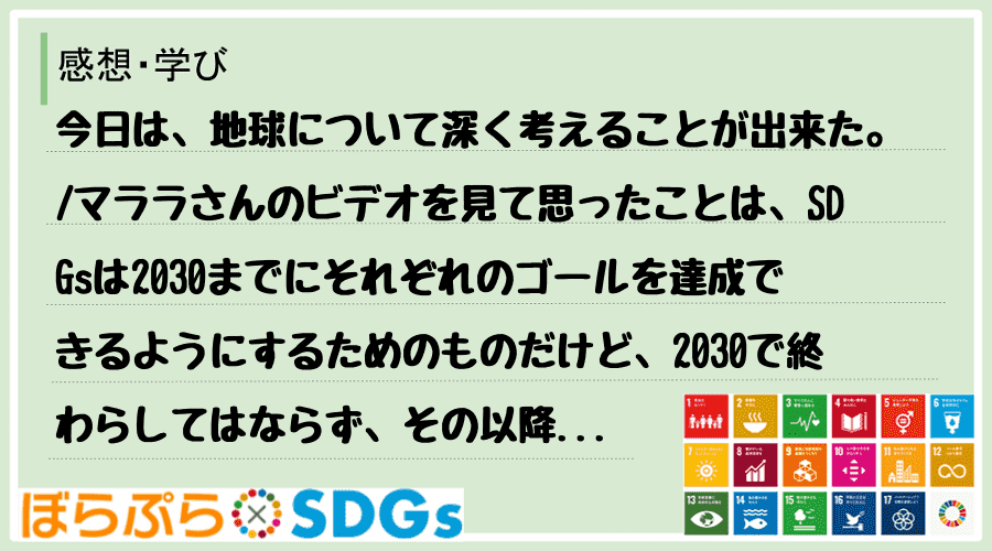 今日は、地球について深く考えることが出来た。
マララさんのビデオを見て思ったことは、SDGs...