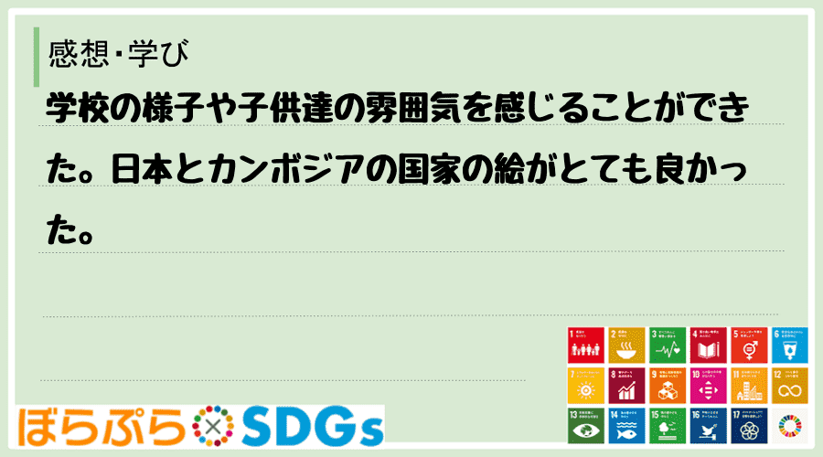 学校の様子や子供達の雰囲気を感じることができた。日本とカンボジアの国家の絵がとても良かった。