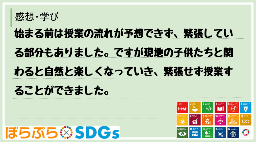 始まる前は授業の流れが予想できず、緊張している部分もありました。ですが現地の子供たちと関わると...