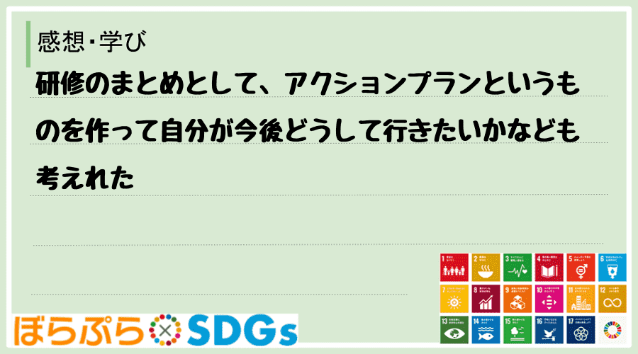 研修のまとめとして、アクションプランというものを作って自分が今後どうして行きたいかなども考えれた