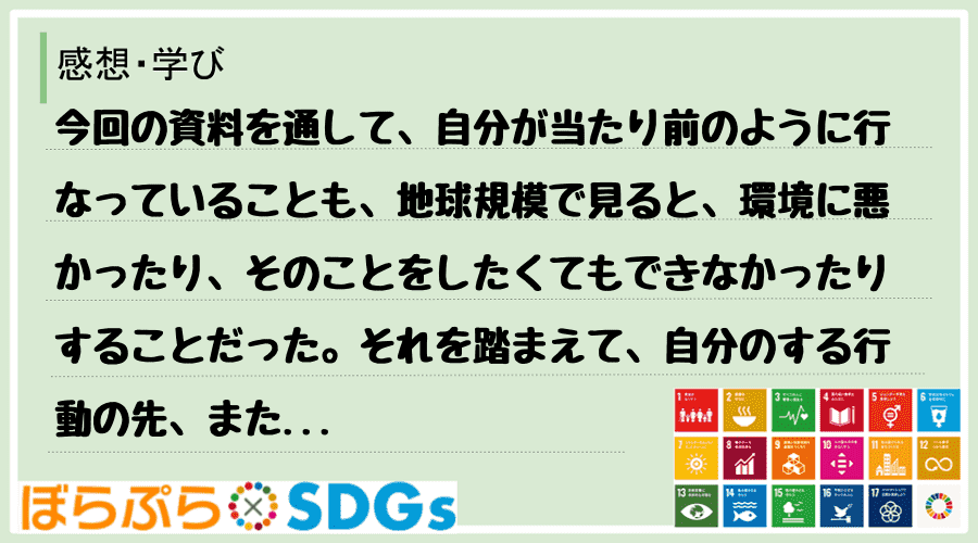 今回の資料を通して、自分が当たり前のように行なっていることも、地球規模で見ると、環境に悪かった...