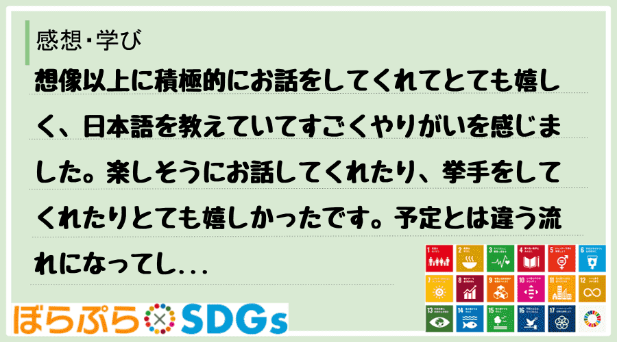 想像以上に積極的にお話をしてくれてとても嬉しく、日本語を教えていてすごくやりがいを感じました。...