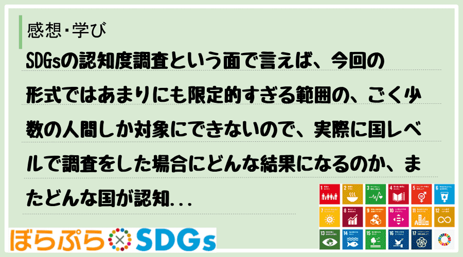 SDGsの認知度調査という面で言えば、今回の形式ではあまりにも限定的すぎる範囲の、ごく少数の人...