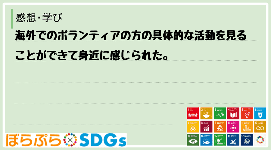 海外でのボランティアの方の具体的な活動を見ることができて身近に感じられた。