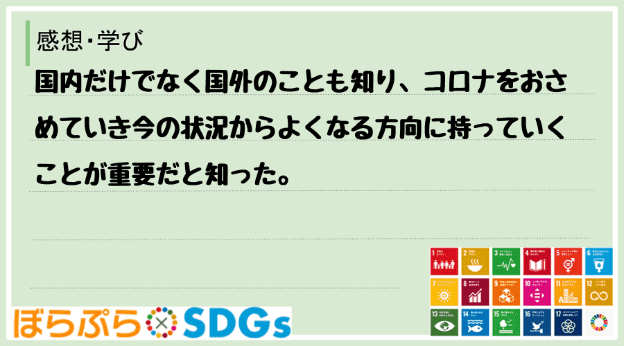 国内だけでなく国外のことも知り、コロナをおさめていき今の状況からよくなる方向に持っていくことが...