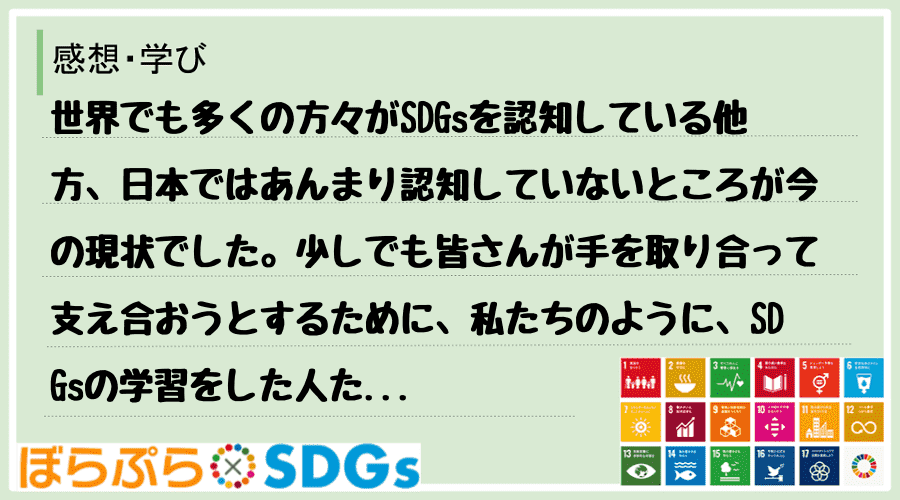 世界でも多くの方々がSDGsを認知している他方、日本ではあんまり認知していないところが今の現状...