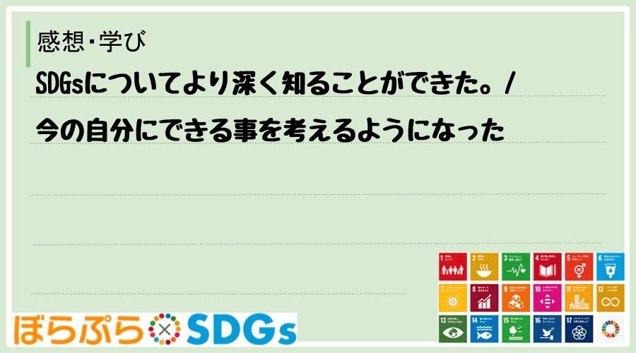 SDGsについてより深く知ることができた。
今の自分にできる事を考えるようになった