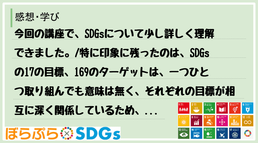 今回の講座で、SDGsについて少し詳しく理解できました。
特に印象に残ったのは、SDGsの1...