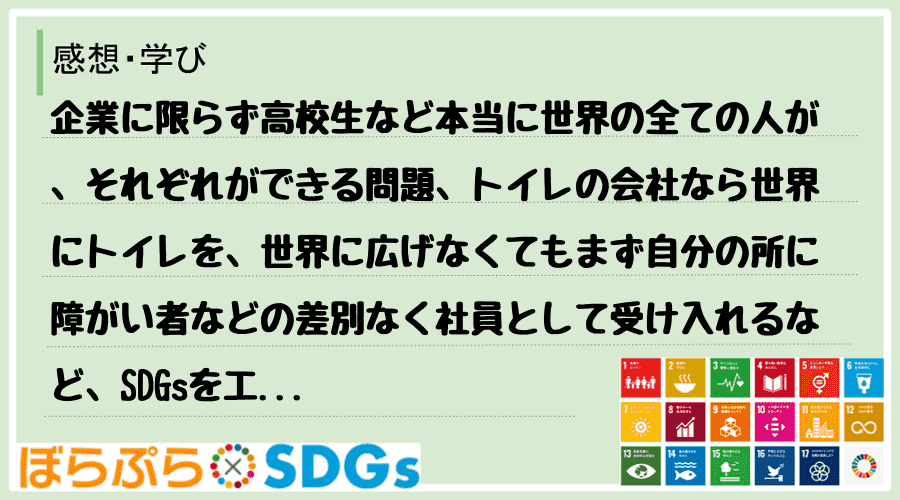 企業に限らず高校生など本当に世界の全ての人が、それぞれができる問題、トイレの会社なら世界にトイ...