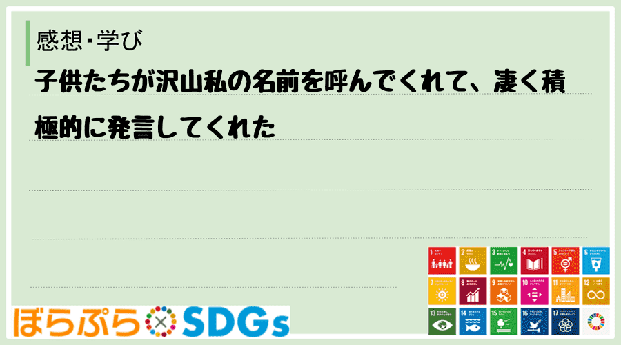 子供たちが沢山私の名前を呼んでくれて、凄く積極的に発言してくれた