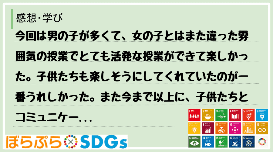 今回は男の子が多くて、女の子とはまた違った雰囲気の授業でとても活発な授業ができて楽しかった。子...