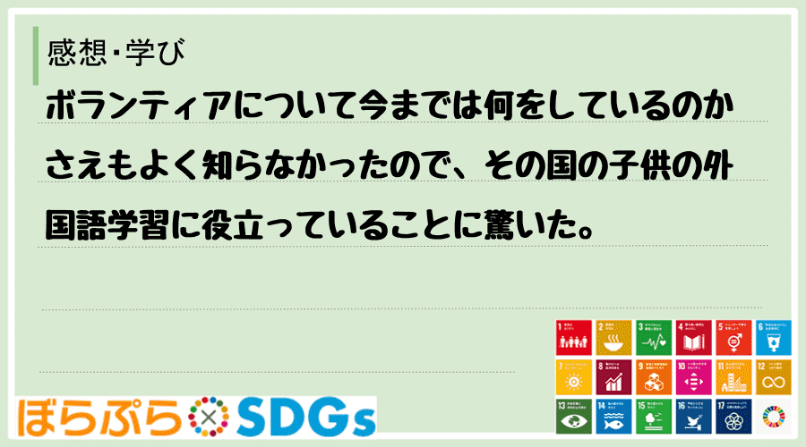 ボランティアについて今までは何をしているのかさえもよく知らなかったので、その国の子供の外国語学...