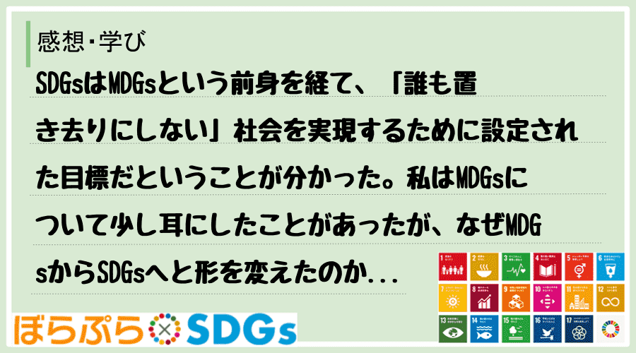 SDGsはMDGsという前身を経て、「誰も置き去りにしない」社会を実現するために設定された目標...