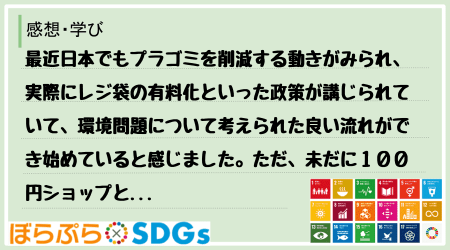 最近日本でもプラゴミを削減する動きがみられ、実際にレジ袋の有料化といった政策が講じられていて、...