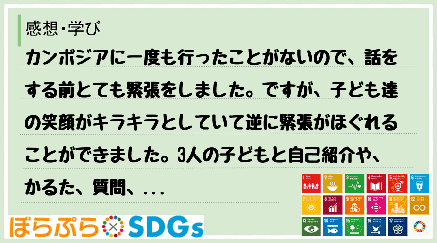 カンボジアに一度も行ったことがないので、話をする前とても緊張をしました。ですが、子ども達の笑顔...