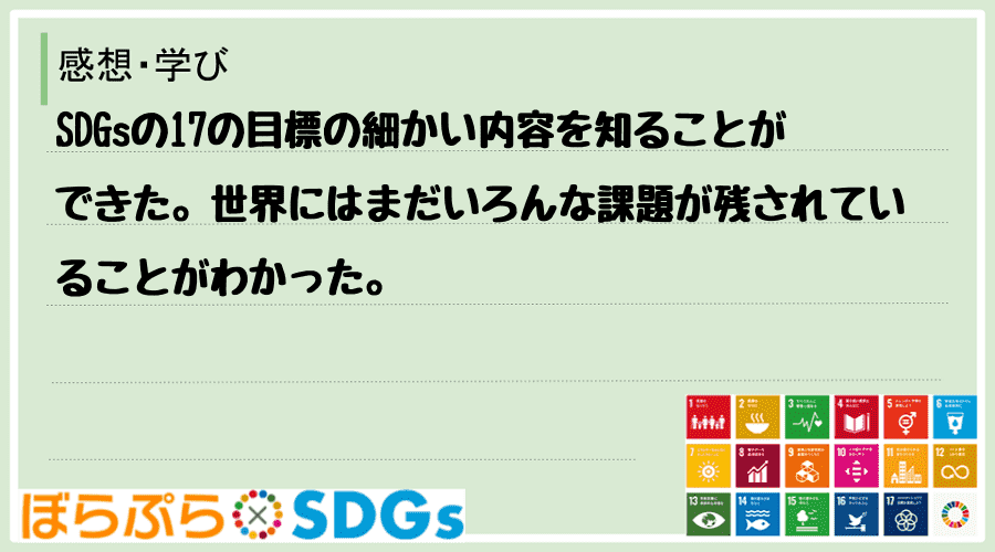 SDGsの17の目標の細かい内容を知ることができた。世界にはまだいろんな課題が残されていること...