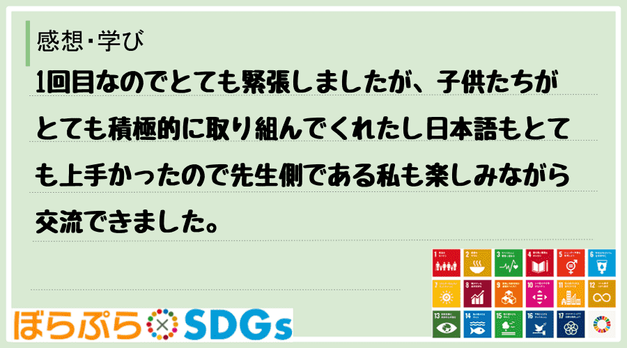 1回目なのでとても緊張しましたが、子供たちがとても積極的に取り組んでくれたし日本語もとても上手...