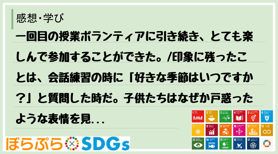 一回目の授業ボランティアに引き続き、とても楽しんで参加することができた。
印象に残ったことは...