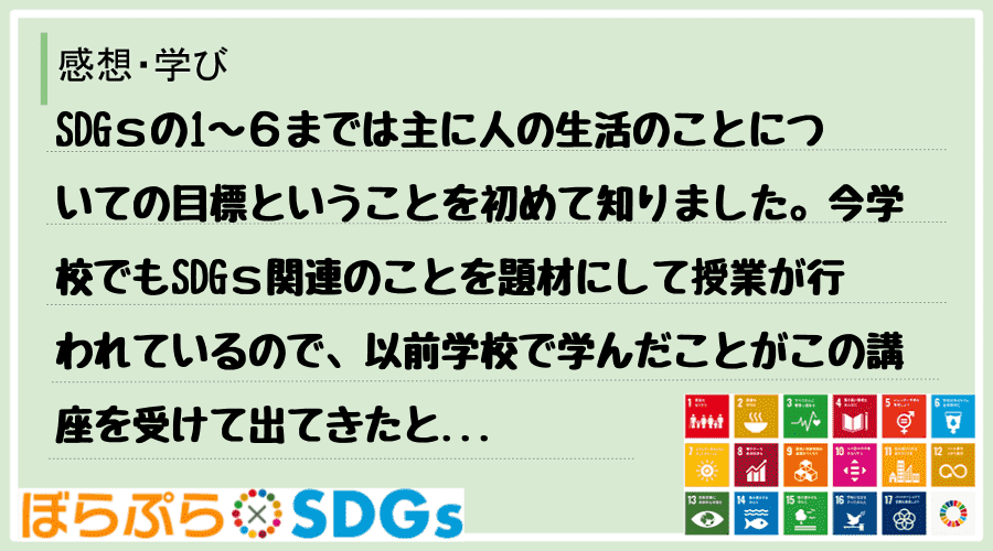 SDGｓの1〜６までは主に人の生活のことについての目標ということを初めて知りました。今学校でも...