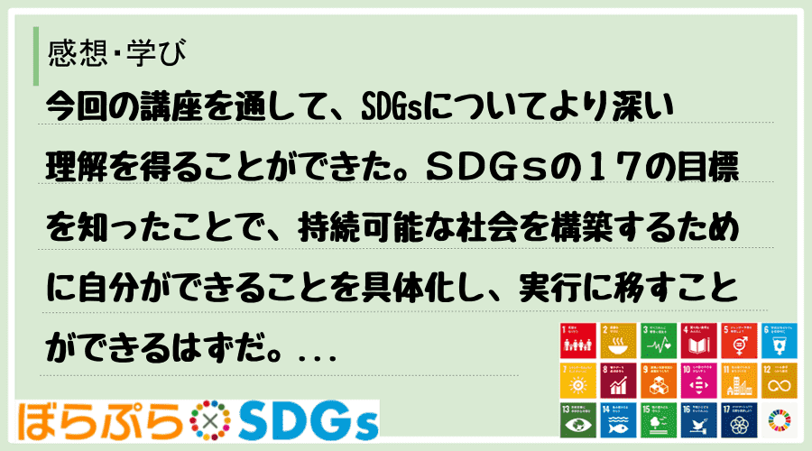 今回の講座を通して、SDGsについてより深い理解を得ることができた。ＳＤＧｓの１７の目標を知っ...