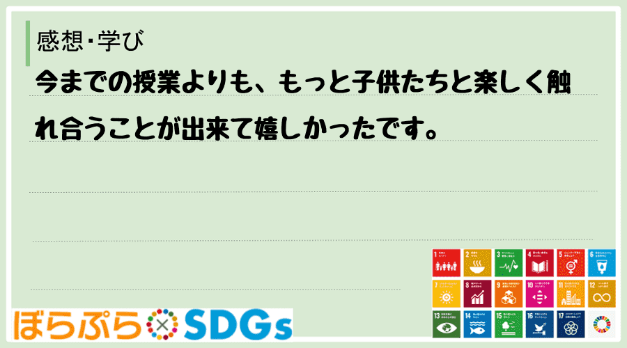 今までの授業よりも、もっと子供たちと楽しく触れ合うことが出来て嬉しかったです。