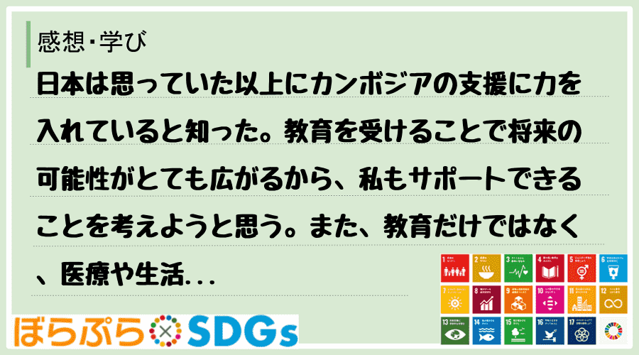 日本は思っていた以上にカンボジアの支援に力を入れていると知った。教育を受けることで将来の可能性...