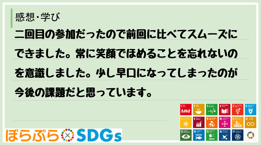 二回目の参加だったので前回に比べてスムーズにできました。常に笑顔でほめることを忘れないのを意識...