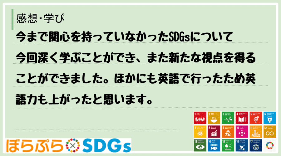 今まで関心を持っていなかったSDGsについて今回深く学ぶことができ、また新たな視点を得ることが...