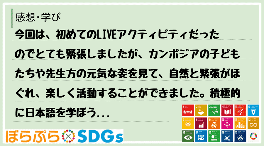 今回は、初めてのLIVEアクティビティだったのでとても緊張しましたが、カンボジアの子どもたちや...