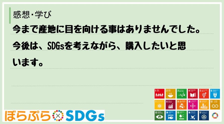 今まで産地に目を向ける事はありませんでした。今後は、SDGsを考えながら、購入したいと思います。