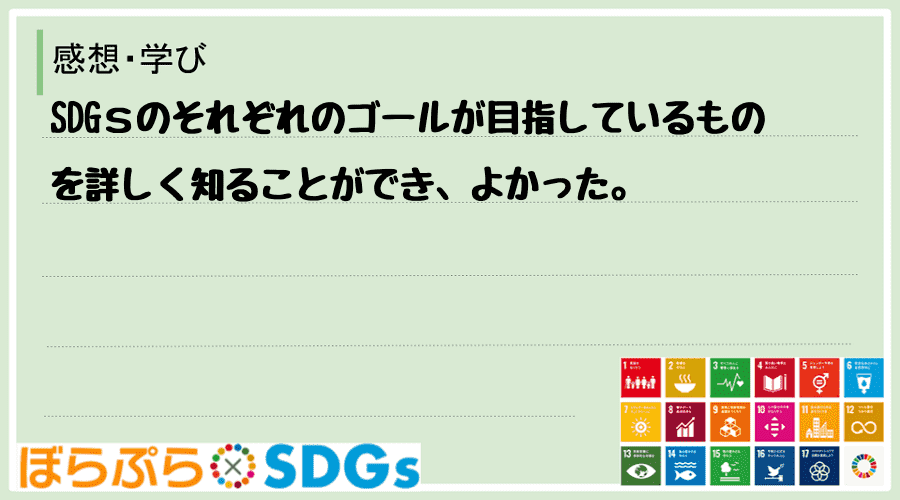 SDGｓのそれぞれのゴールが目指しているものを詳しく知ることができ、よかった。