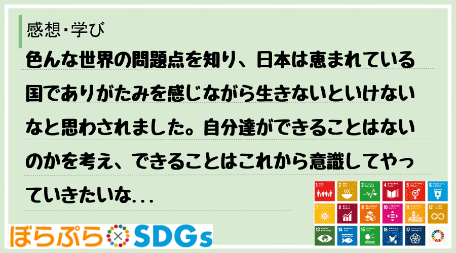 色んな世界の問題点を知り、日本は恵まれている国でありがたみを感じながら生きないといけないなと思...