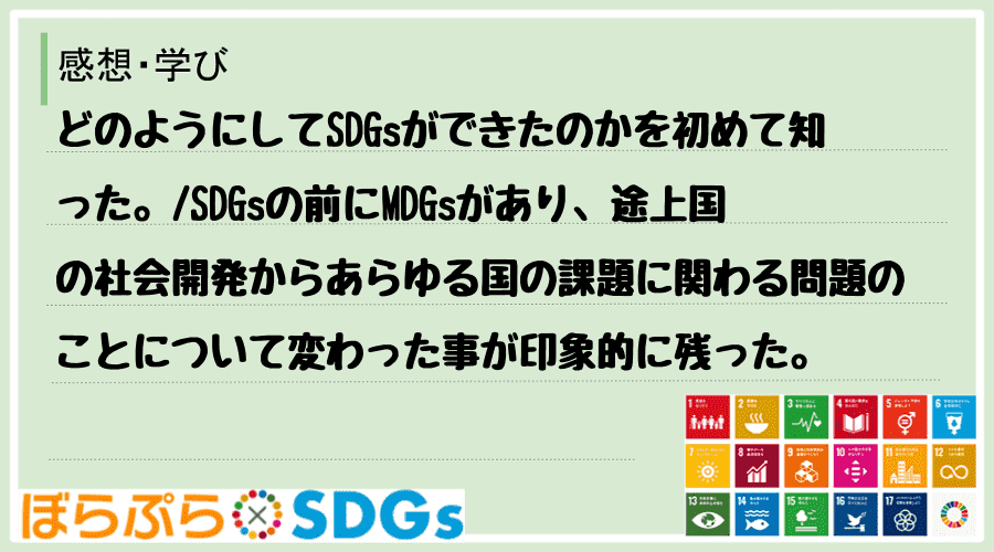 どのようにしてSDGsができたのかを初めて知った。
SDGsの前にMDGsがあり、途上国の社...