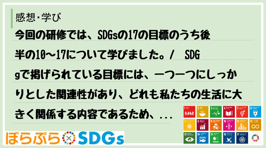 今回の研修では、SDGsの17の目標のうち後半の10〜17について学びました。
　SDGgで...
