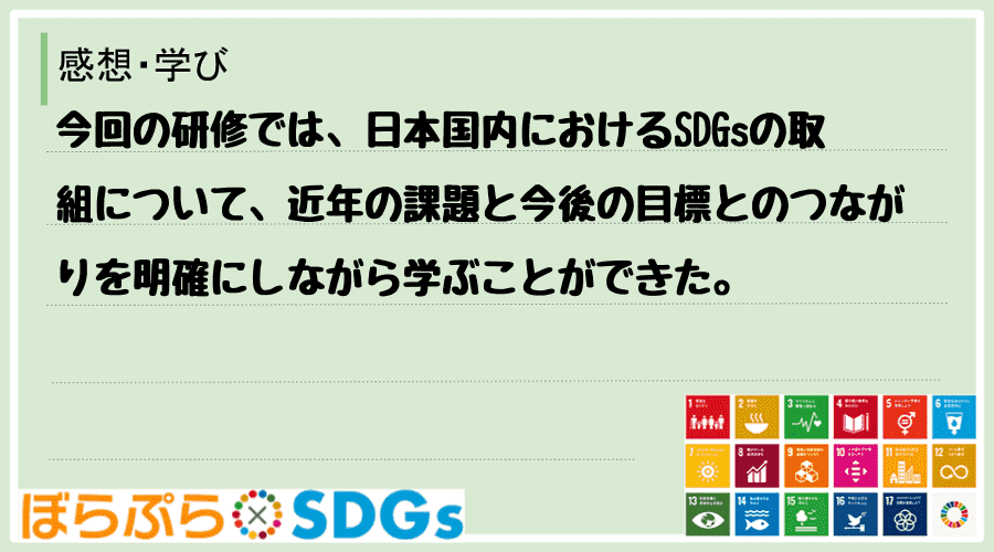 今回の研修では、日本国内におけるSDGsの取組について、近年の課題と今後の目標とのつながりを明...
