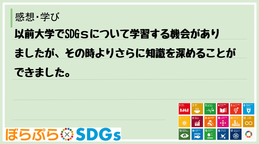 以前大学でSDGｓについて学習する機会がありましたが、その時よりさらに知識を深めることができました。