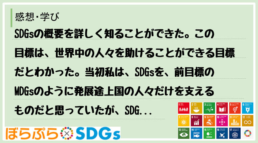 SDGsの概要を詳しく知ることができた。この目標は、世界中の人々を助けることができる目標だとわ...