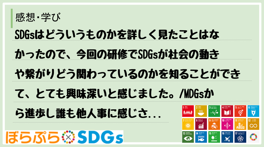 SDGsはどういうものかを詳しく見たことはなかったので、今回の研修でSDGsが社会の動きや繋が...