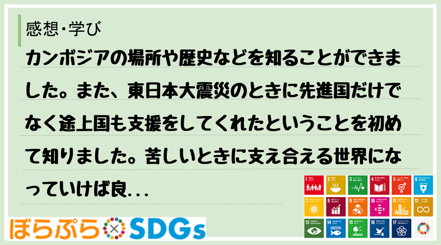 カンボジアの場所や歴史などを知ることができました。また、東日本大震災のときに先進国だけでなく途...